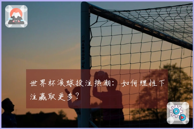 世界杯滚球投注热潮：如何理性下注赢取更多？