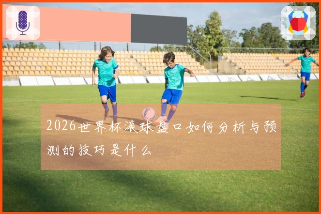2026世界杯滚球盘口如何分析与预测的技巧是什么